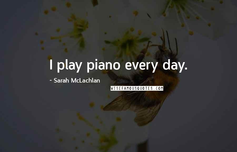 Sarah McLachlan Quotes: I play piano every day.