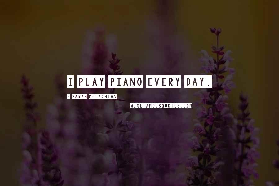 Sarah McLachlan Quotes: I play piano every day.