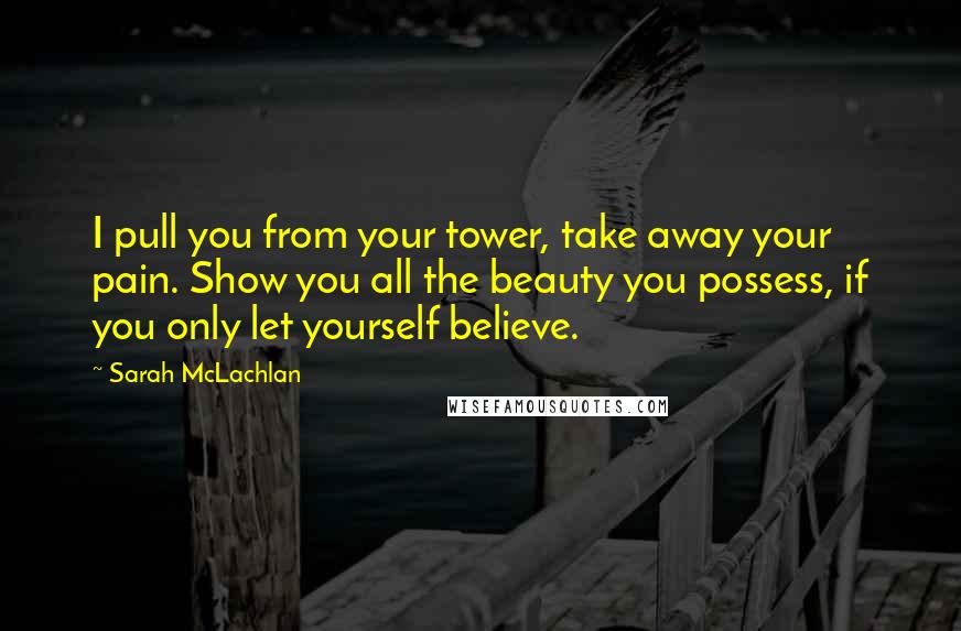Sarah McLachlan Quotes: I pull you from your tower, take away your pain. Show you all the beauty you possess, if you only let yourself believe.