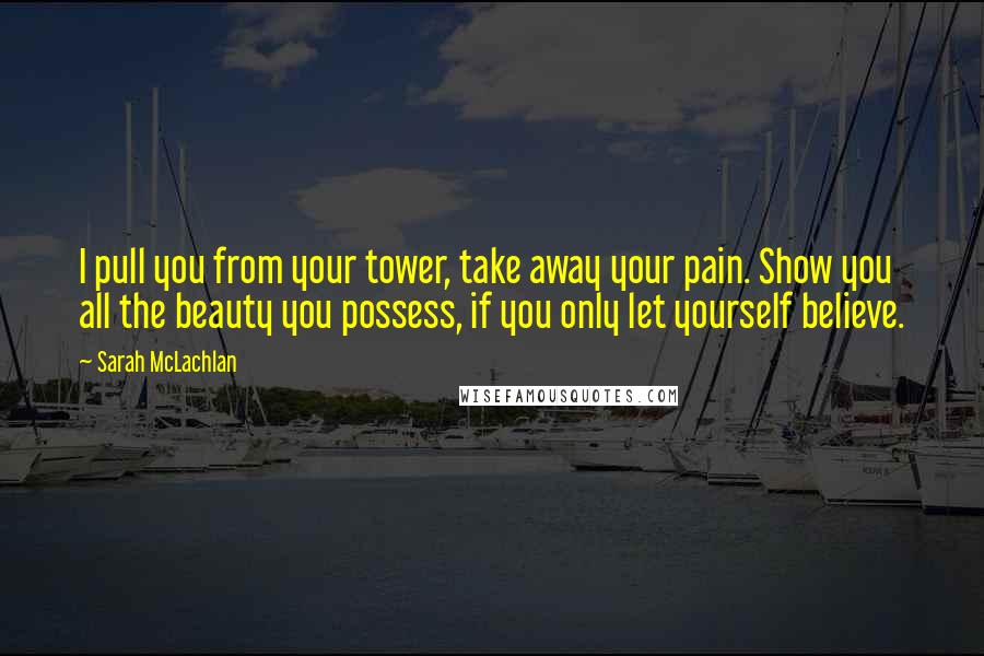 Sarah McLachlan Quotes: I pull you from your tower, take away your pain. Show you all the beauty you possess, if you only let yourself believe.