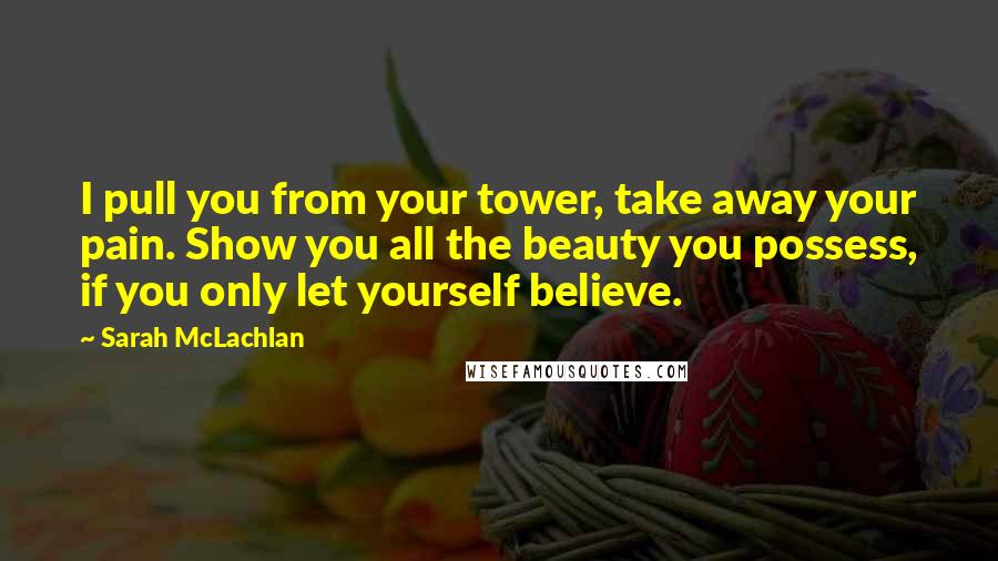 Sarah McLachlan Quotes: I pull you from your tower, take away your pain. Show you all the beauty you possess, if you only let yourself believe.