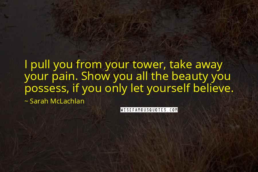 Sarah McLachlan Quotes: I pull you from your tower, take away your pain. Show you all the beauty you possess, if you only let yourself believe.