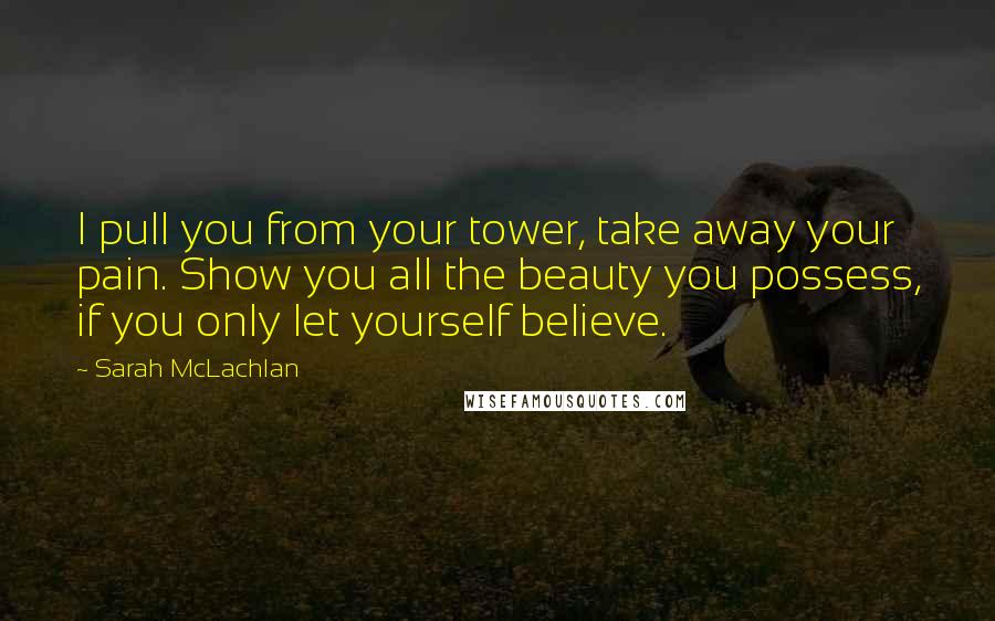 Sarah McLachlan Quotes: I pull you from your tower, take away your pain. Show you all the beauty you possess, if you only let yourself believe.