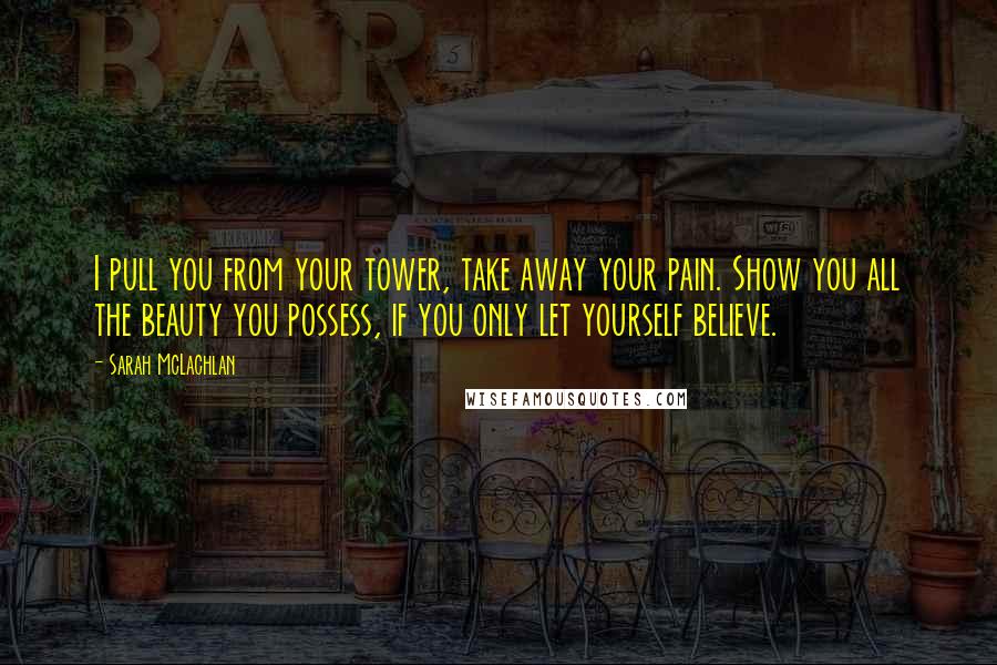 Sarah McLachlan Quotes: I pull you from your tower, take away your pain. Show you all the beauty you possess, if you only let yourself believe.