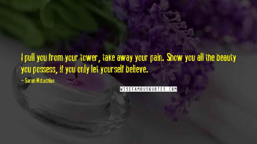 Sarah McLachlan Quotes: I pull you from your tower, take away your pain. Show you all the beauty you possess, if you only let yourself believe.