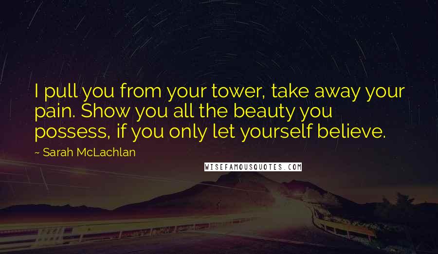 Sarah McLachlan Quotes: I pull you from your tower, take away your pain. Show you all the beauty you possess, if you only let yourself believe.