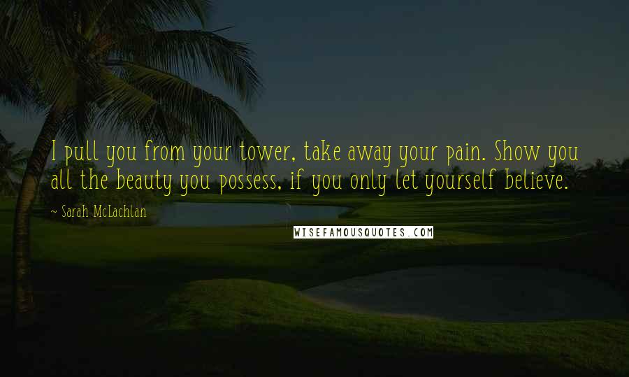 Sarah McLachlan Quotes: I pull you from your tower, take away your pain. Show you all the beauty you possess, if you only let yourself believe.