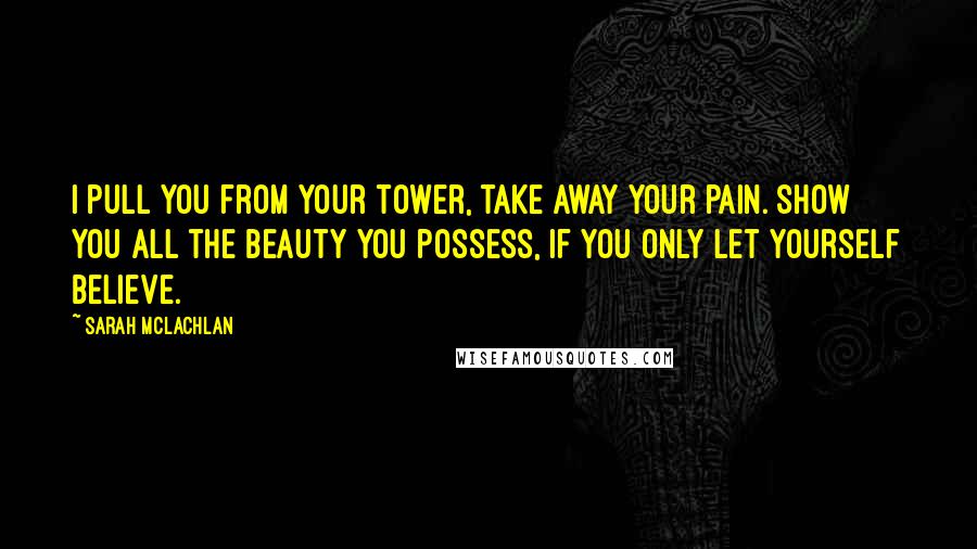 Sarah McLachlan Quotes: I pull you from your tower, take away your pain. Show you all the beauty you possess, if you only let yourself believe.