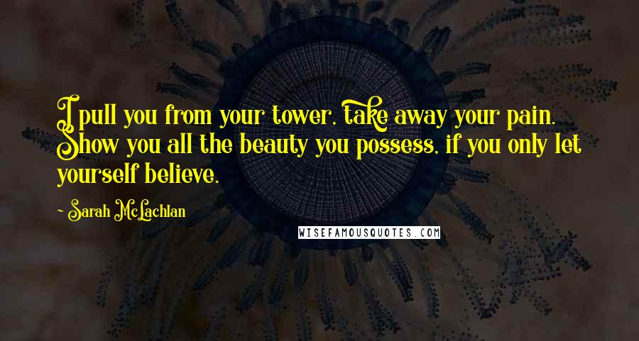 Sarah McLachlan Quotes: I pull you from your tower, take away your pain. Show you all the beauty you possess, if you only let yourself believe.