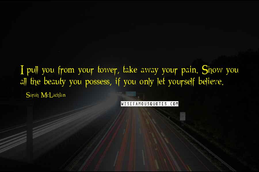 Sarah McLachlan Quotes: I pull you from your tower, take away your pain. Show you all the beauty you possess, if you only let yourself believe.