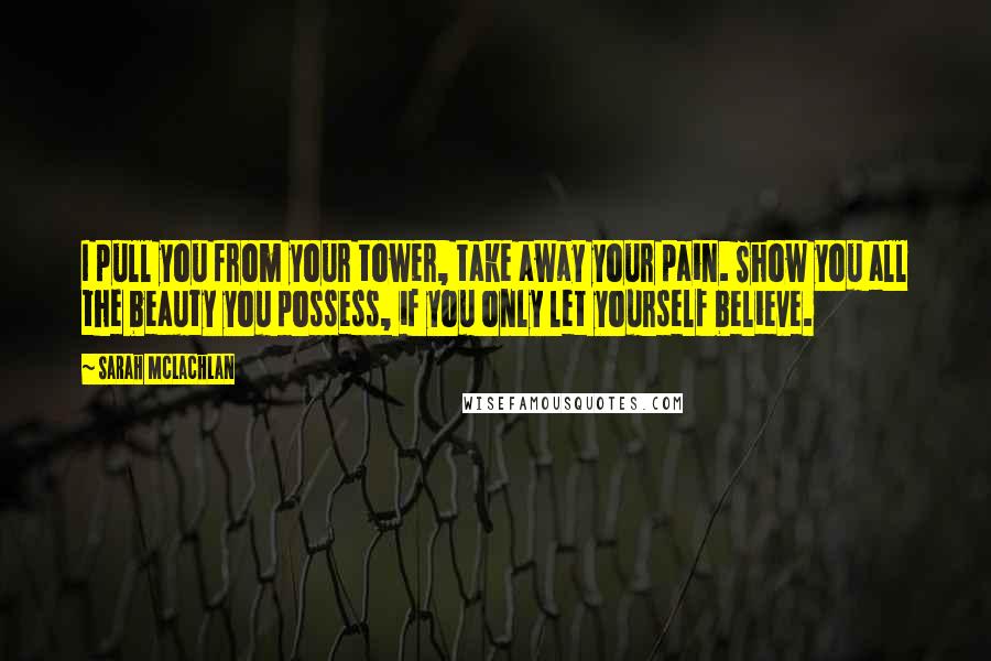 Sarah McLachlan Quotes: I pull you from your tower, take away your pain. Show you all the beauty you possess, if you only let yourself believe.