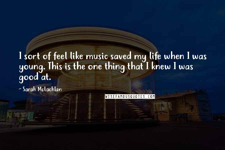 Sarah McLachlan Quotes: I sort of feel like music saved my life when I was young. This is the one thing that I knew I was good at.