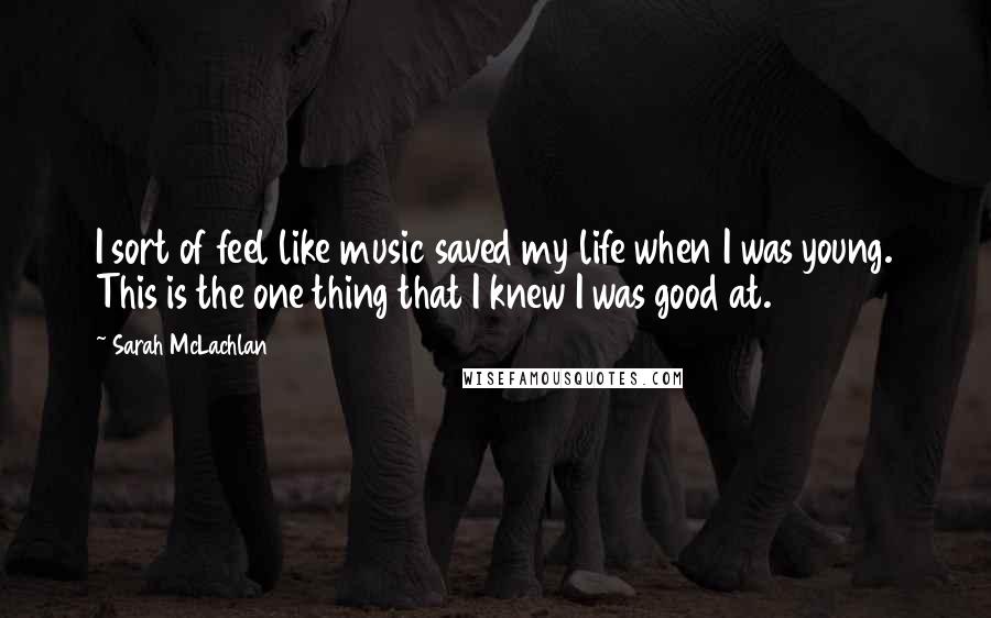 Sarah McLachlan Quotes: I sort of feel like music saved my life when I was young. This is the one thing that I knew I was good at.