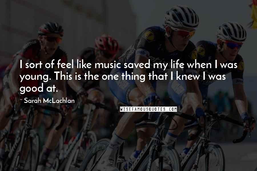 Sarah McLachlan Quotes: I sort of feel like music saved my life when I was young. This is the one thing that I knew I was good at.