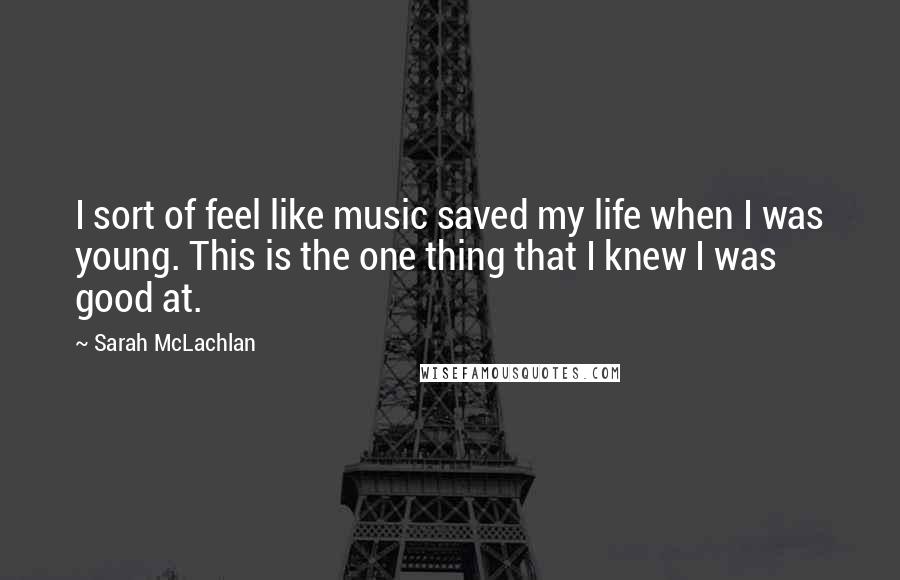 Sarah McLachlan Quotes: I sort of feel like music saved my life when I was young. This is the one thing that I knew I was good at.
