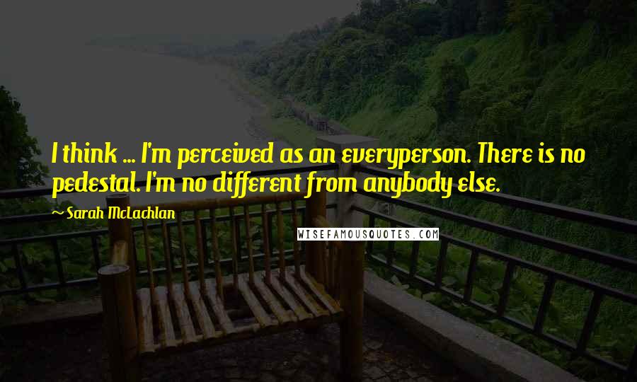 Sarah McLachlan Quotes: I think ... I'm perceived as an everyperson. There is no pedestal. I'm no different from anybody else.