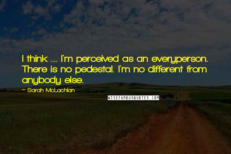 Sarah McLachlan Quotes: I think ... I'm perceived as an everyperson. There is no pedestal. I'm no different from anybody else.