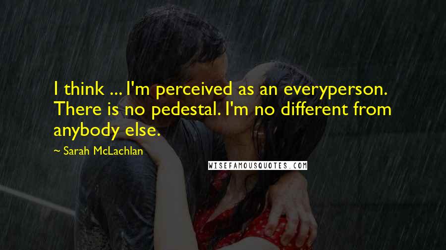 Sarah McLachlan Quotes: I think ... I'm perceived as an everyperson. There is no pedestal. I'm no different from anybody else.