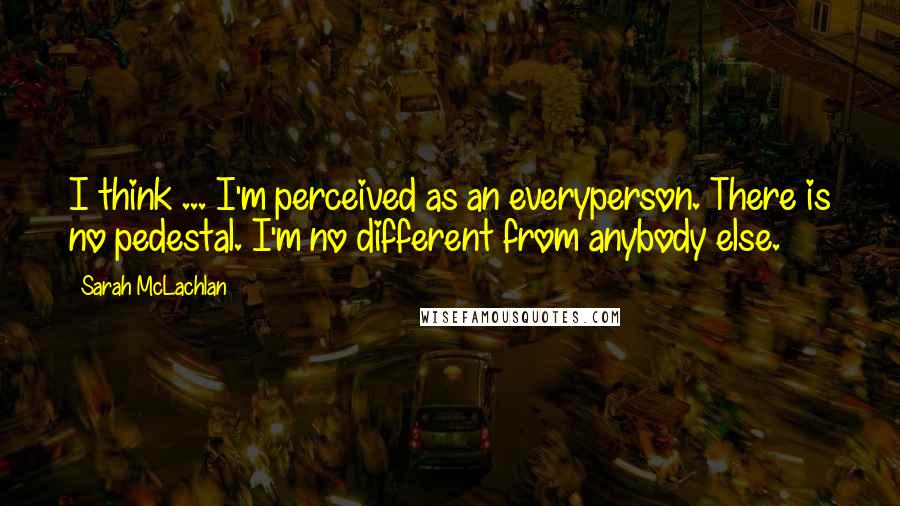 Sarah McLachlan Quotes: I think ... I'm perceived as an everyperson. There is no pedestal. I'm no different from anybody else.