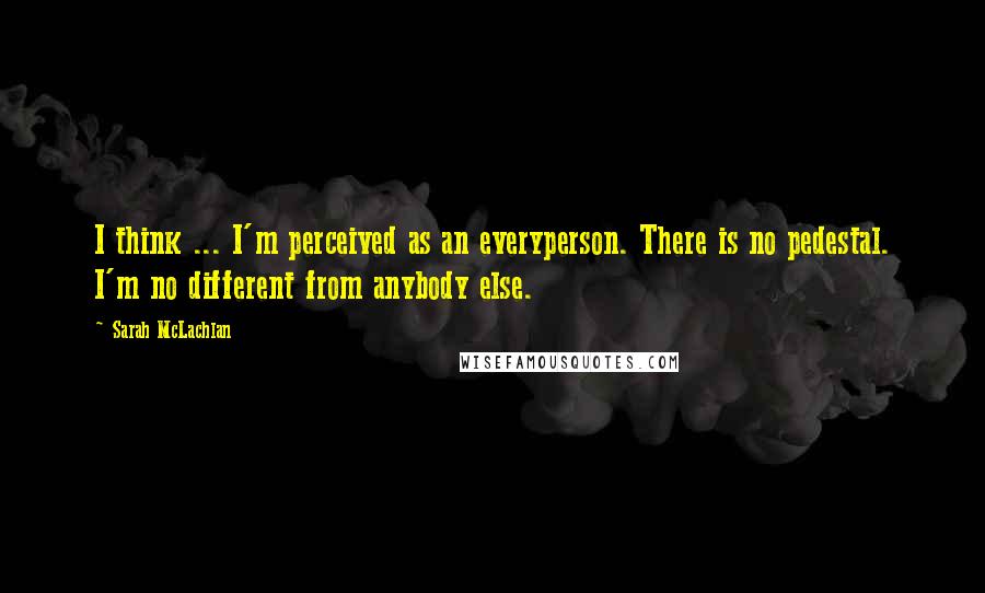 Sarah McLachlan Quotes: I think ... I'm perceived as an everyperson. There is no pedestal. I'm no different from anybody else.