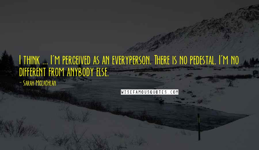 Sarah McLachlan Quotes: I think ... I'm perceived as an everyperson. There is no pedestal. I'm no different from anybody else.