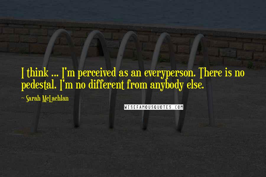 Sarah McLachlan Quotes: I think ... I'm perceived as an everyperson. There is no pedestal. I'm no different from anybody else.