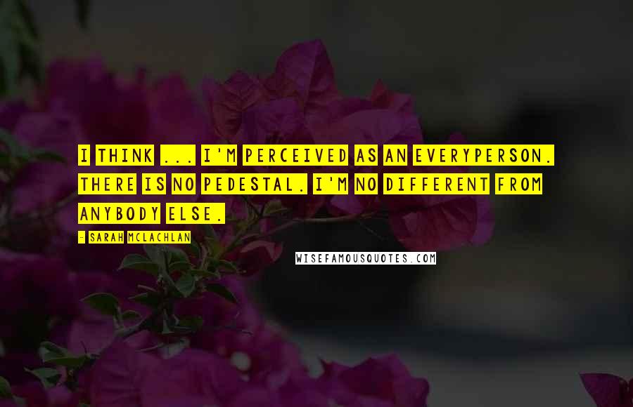 Sarah McLachlan Quotes: I think ... I'm perceived as an everyperson. There is no pedestal. I'm no different from anybody else.