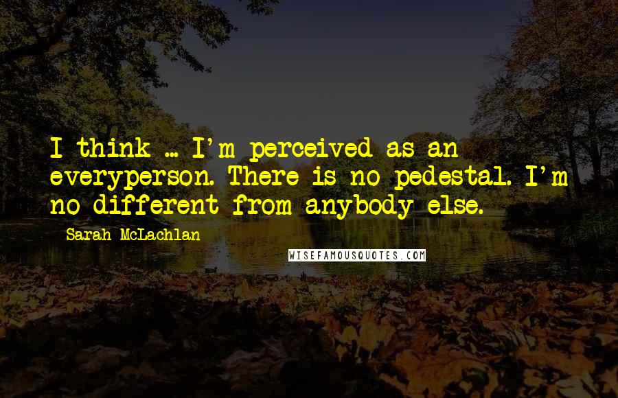 Sarah McLachlan Quotes: I think ... I'm perceived as an everyperson. There is no pedestal. I'm no different from anybody else.