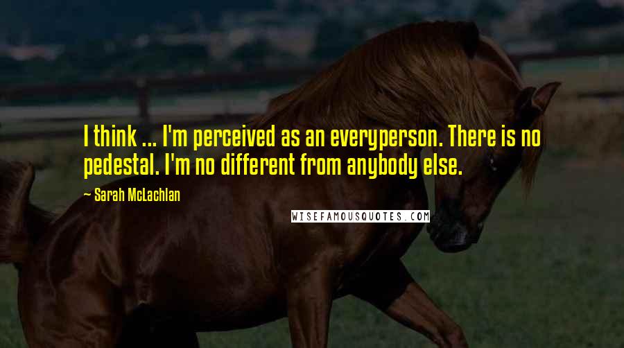 Sarah McLachlan Quotes: I think ... I'm perceived as an everyperson. There is no pedestal. I'm no different from anybody else.