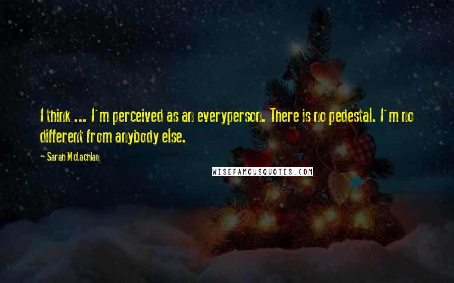 Sarah McLachlan Quotes: I think ... I'm perceived as an everyperson. There is no pedestal. I'm no different from anybody else.