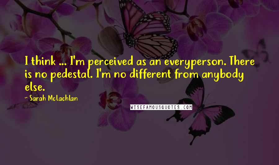 Sarah McLachlan Quotes: I think ... I'm perceived as an everyperson. There is no pedestal. I'm no different from anybody else.