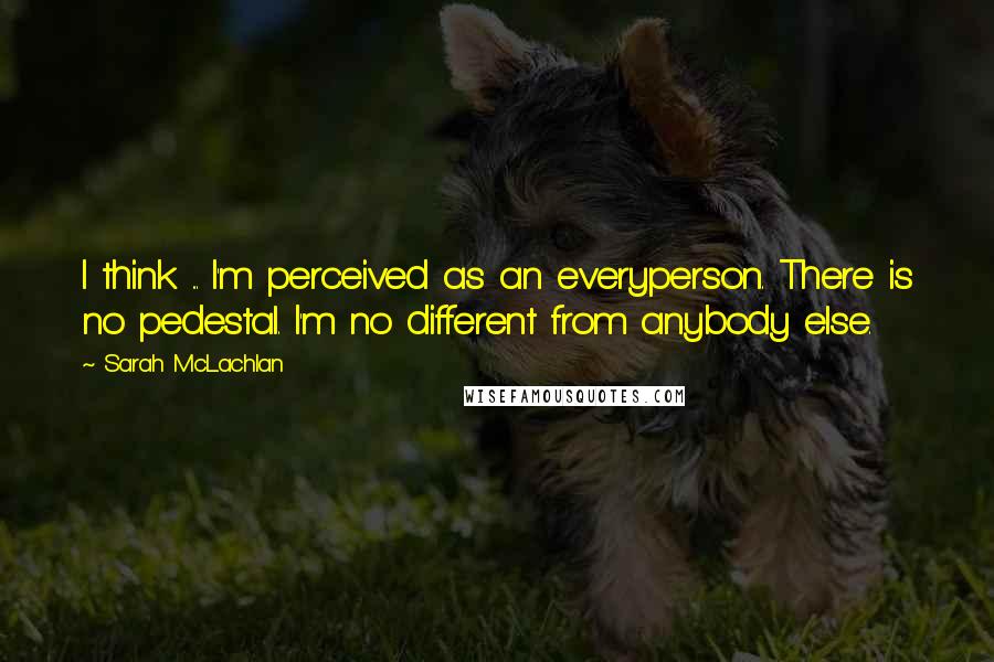 Sarah McLachlan Quotes: I think ... I'm perceived as an everyperson. There is no pedestal. I'm no different from anybody else.