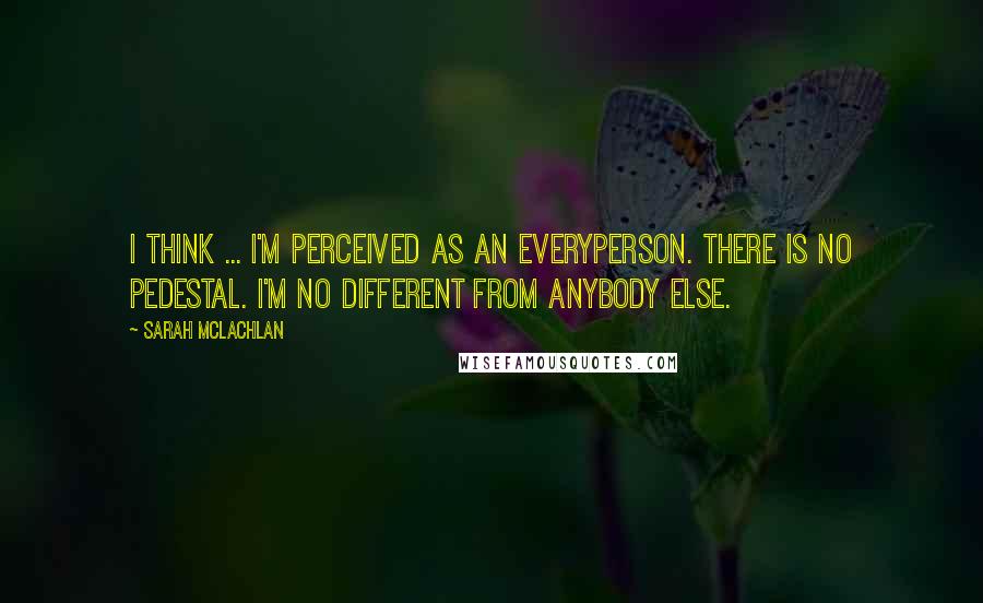 Sarah McLachlan Quotes: I think ... I'm perceived as an everyperson. There is no pedestal. I'm no different from anybody else.