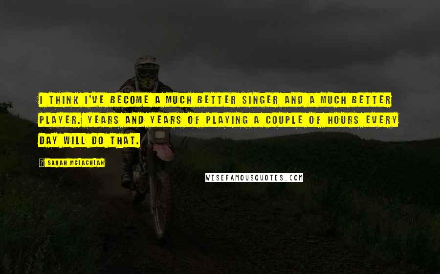Sarah McLachlan Quotes: I think I've become a much better singer and a much better player. Years and years of playing a couple of hours every day will do that.