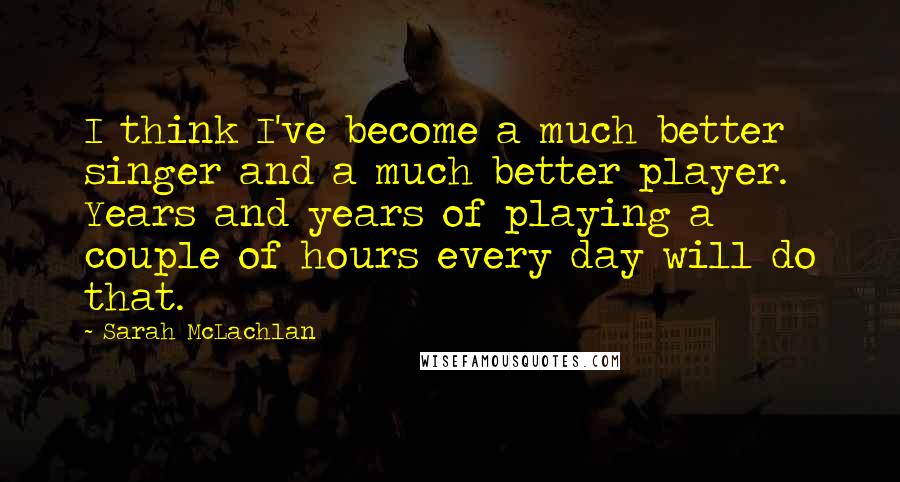 Sarah McLachlan Quotes: I think I've become a much better singer and a much better player. Years and years of playing a couple of hours every day will do that.