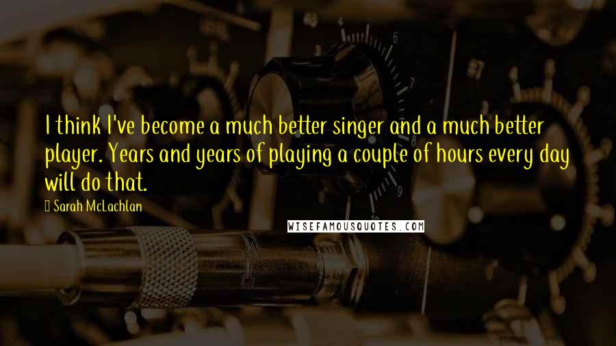 Sarah McLachlan Quotes: I think I've become a much better singer and a much better player. Years and years of playing a couple of hours every day will do that.