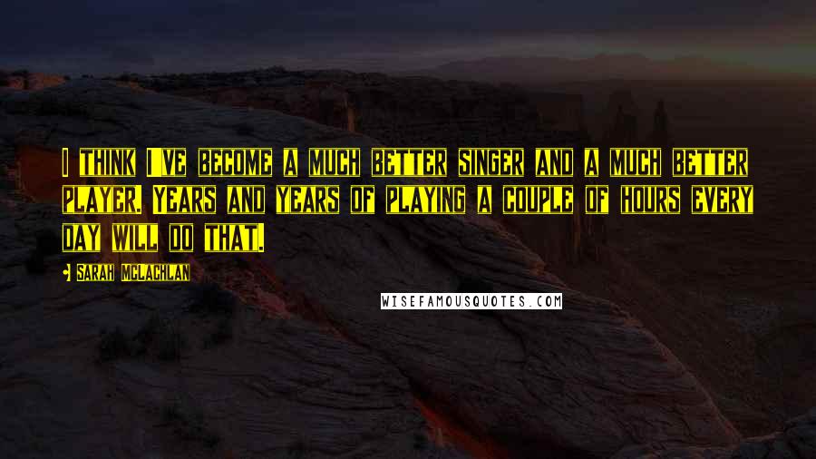 Sarah McLachlan Quotes: I think I've become a much better singer and a much better player. Years and years of playing a couple of hours every day will do that.