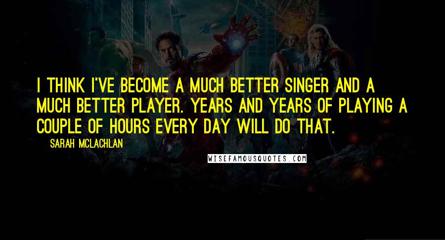 Sarah McLachlan Quotes: I think I've become a much better singer and a much better player. Years and years of playing a couple of hours every day will do that.