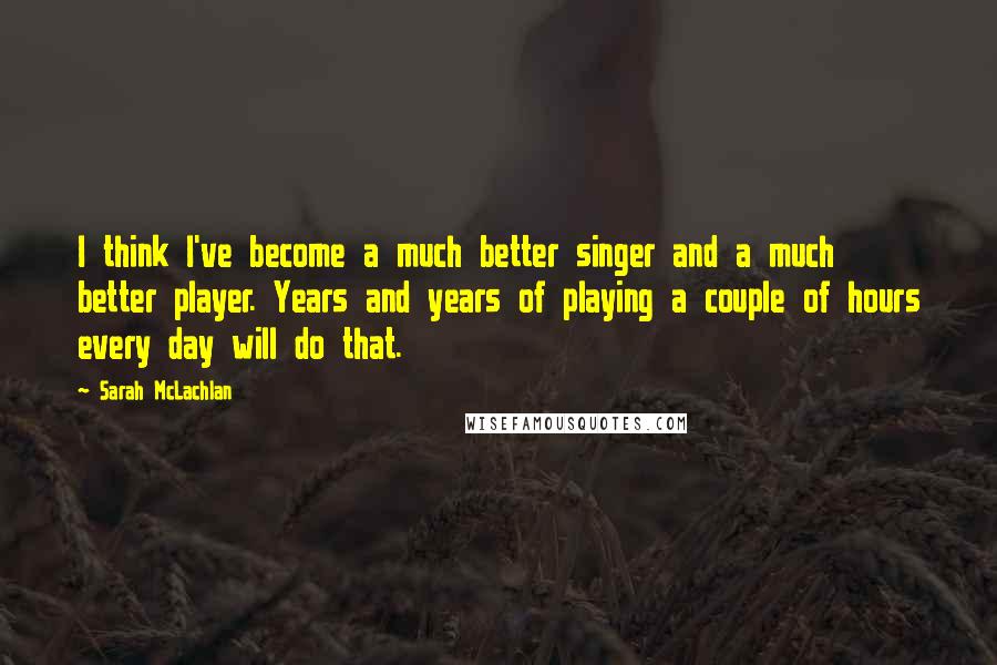 Sarah McLachlan Quotes: I think I've become a much better singer and a much better player. Years and years of playing a couple of hours every day will do that.