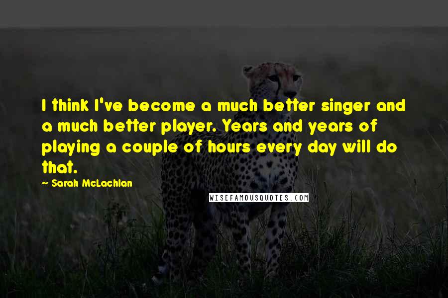 Sarah McLachlan Quotes: I think I've become a much better singer and a much better player. Years and years of playing a couple of hours every day will do that.