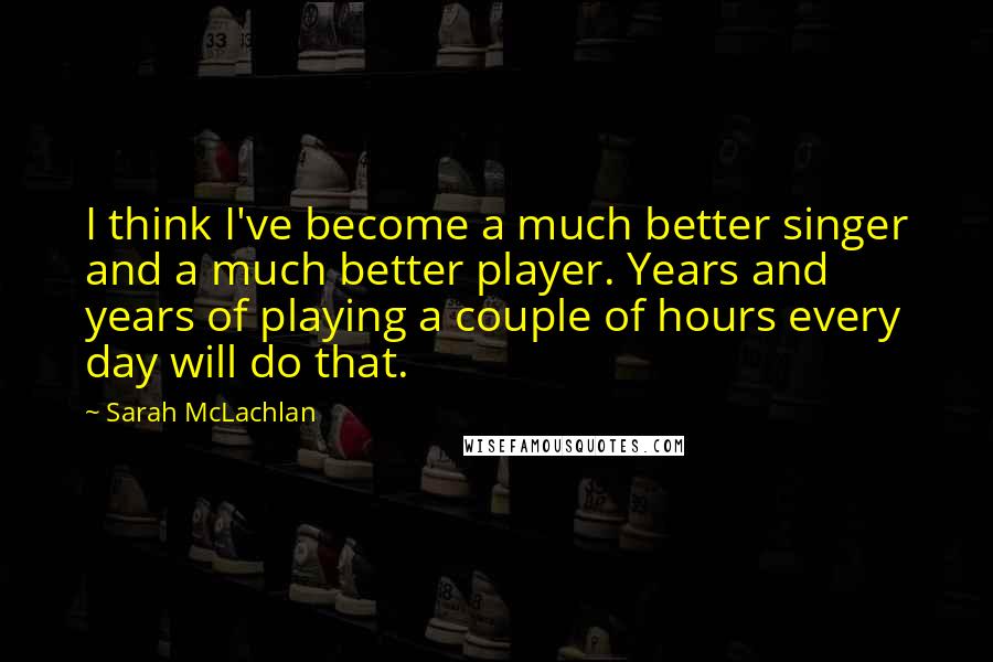 Sarah McLachlan Quotes: I think I've become a much better singer and a much better player. Years and years of playing a couple of hours every day will do that.