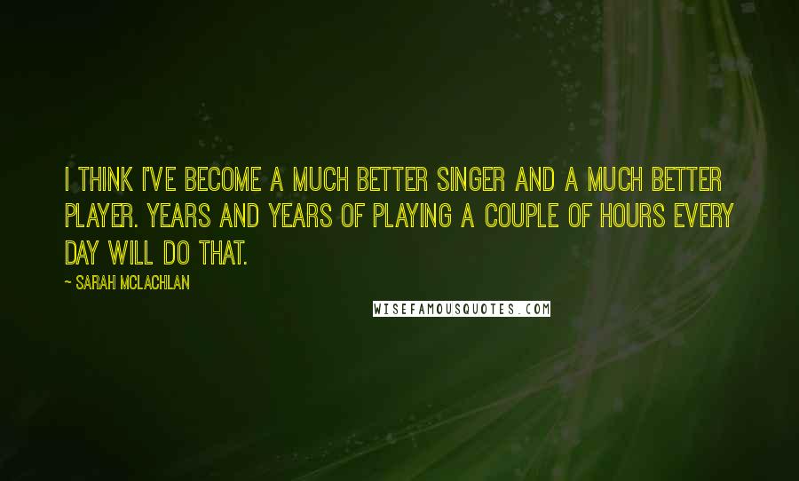 Sarah McLachlan Quotes: I think I've become a much better singer and a much better player. Years and years of playing a couple of hours every day will do that.