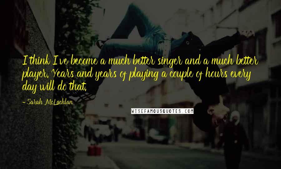 Sarah McLachlan Quotes: I think I've become a much better singer and a much better player. Years and years of playing a couple of hours every day will do that.