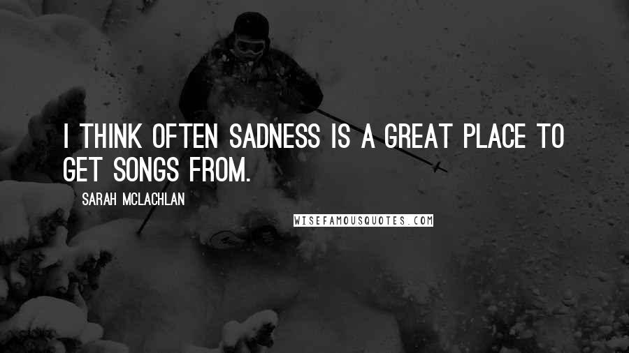 Sarah McLachlan Quotes: I think often sadness is a great place to get songs from.