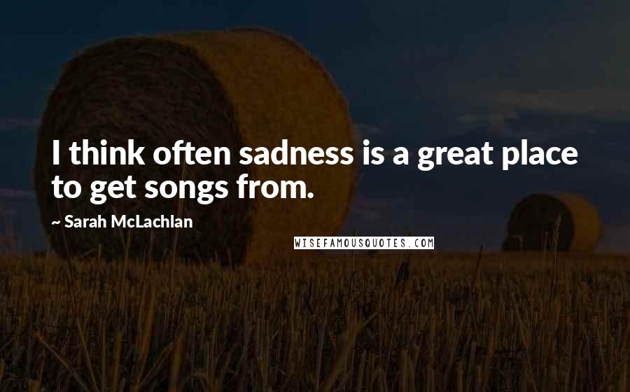 Sarah McLachlan Quotes: I think often sadness is a great place to get songs from.
