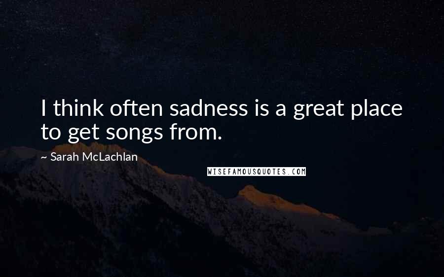 Sarah McLachlan Quotes: I think often sadness is a great place to get songs from.