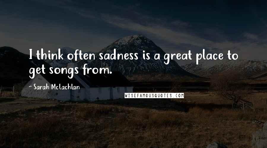 Sarah McLachlan Quotes: I think often sadness is a great place to get songs from.