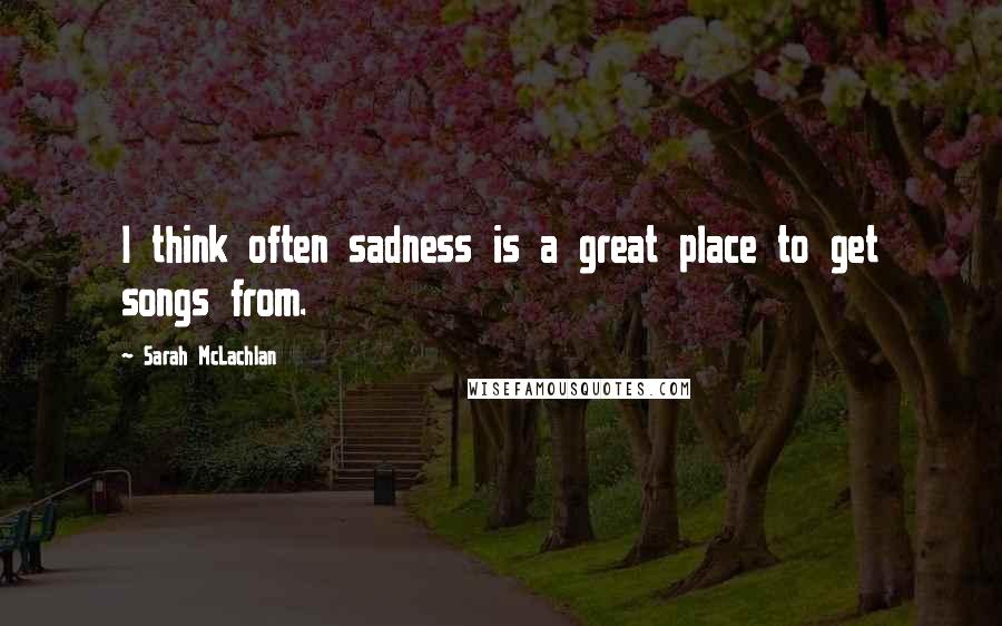 Sarah McLachlan Quotes: I think often sadness is a great place to get songs from.
