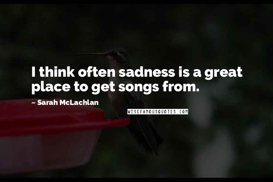 Sarah McLachlan Quotes: I think often sadness is a great place to get songs from.