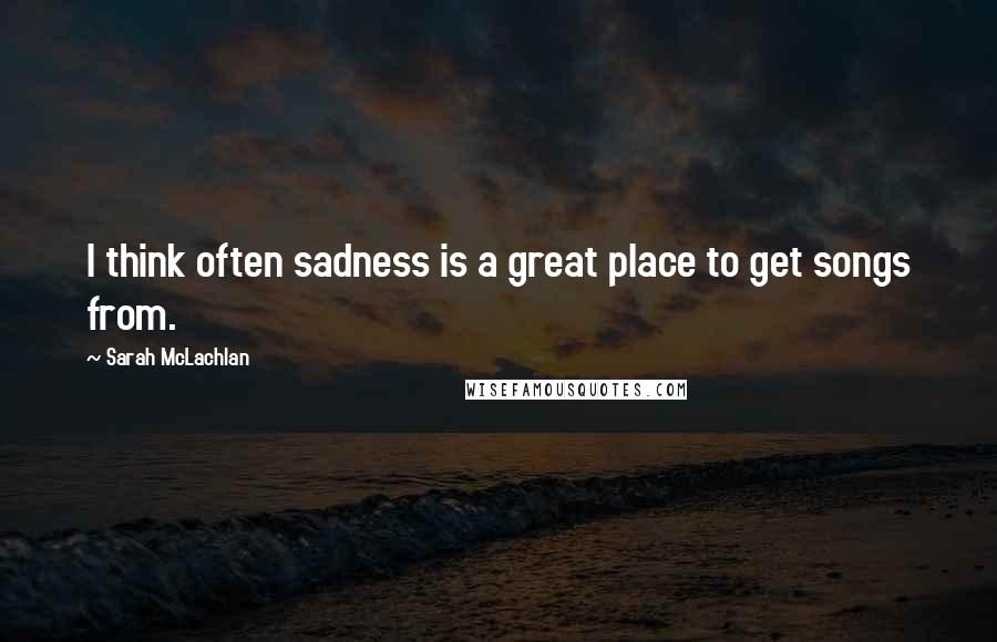 Sarah McLachlan Quotes: I think often sadness is a great place to get songs from.